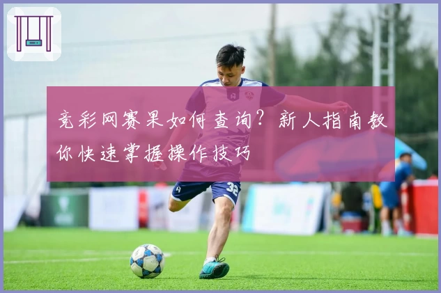 竞彩网赛果如何查询？新人指南教你快速掌握操作技巧