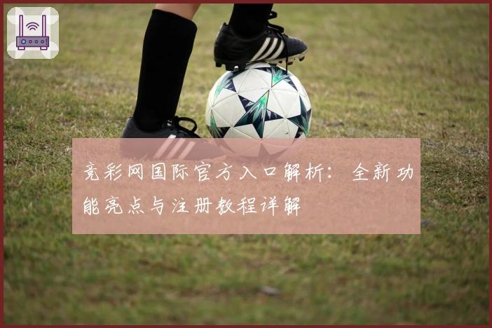 竞彩网国际官方入口解析：全新功能亮点与注册教程详解