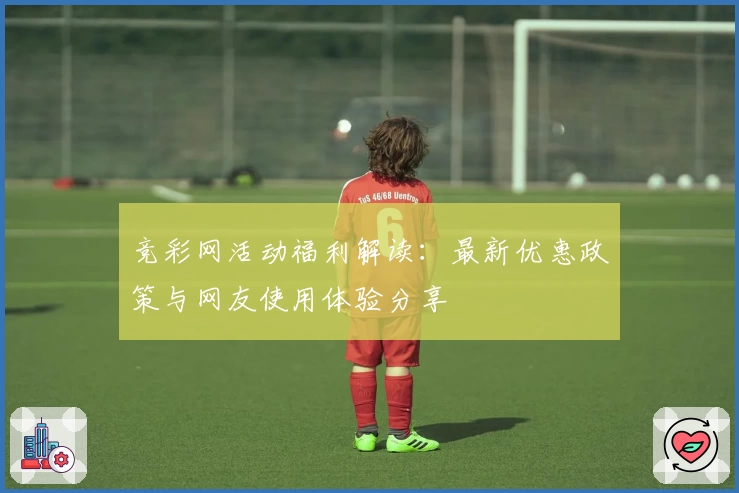 竞彩网活动福利解读：最新优惠政策与网友使用体验分享