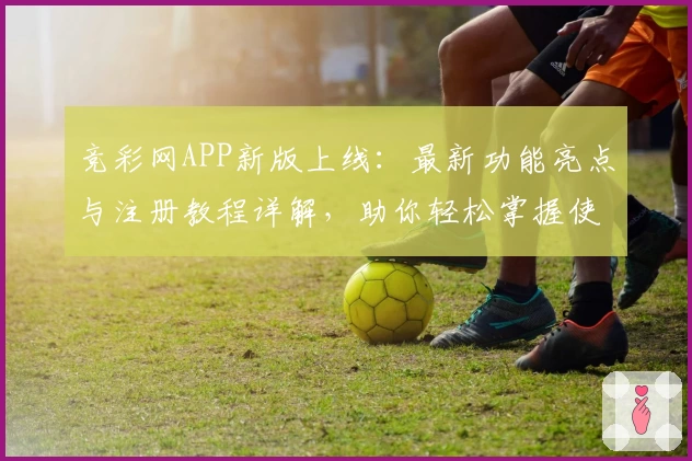 竞彩网APP新版上线：最新功能亮点与注册教程详解，助你轻松掌握使用技巧