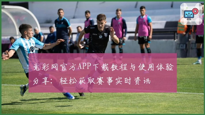 竞彩网官方APP下载教程与使用体验分享：轻松获取赛事实时资讯