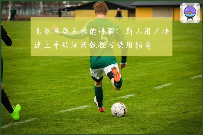 竞彩网串关功能详解:新人用户快速上手的注册教程与使用指南