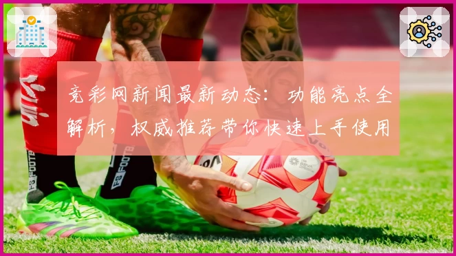 竞彩网新闻最新动态：功能亮点全解析，权威推荐带你快速上手使用体验