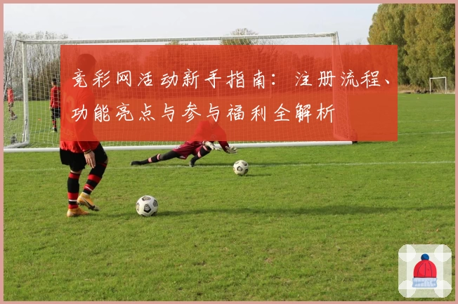 竞彩网活动新手指南：注册流程、功能亮点与参与福利全解析